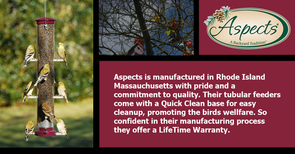 Aspects is manufactured in Rhode Island Massauchusetts with pride and a commitment to quality. Their tubular feeders come with a Quick Clean base for easy cleanup, promoting the birds wellfare. So confident in their manufacturing process they offer a LifeTime Warranty. Need I say more, I mean REALLY!