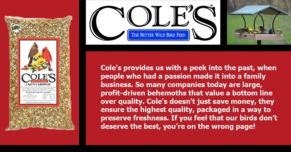 Cole's provides us with a peek into the past, when people who had a passion made it into a family business. So many companies today are large, profit-driven behemoths that value a bottom line over quality. Cole's doesn't just save money, they ensure the highest quality, packaged in a way to preserve freshness. If you feel that our birds don’t deserve the best, you’re on the wrong page!