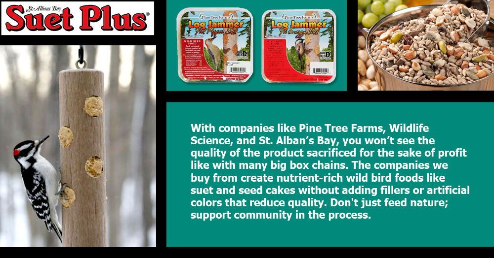 Pine Tree Farms, Wildlife Science, St. Alban's Bay: With companies like Pine Tree Farms, Wildlife Science, and St. Alban’s Bay, you won’t see the quality of the product sacrificed for the sake of profit like with many big box chains. The companies we buy from create nutrient-rich wild bird foods like suet and seed cakes without adding fillers or artificial colors that reduce quality. Don't just feed nature; support community in the process.