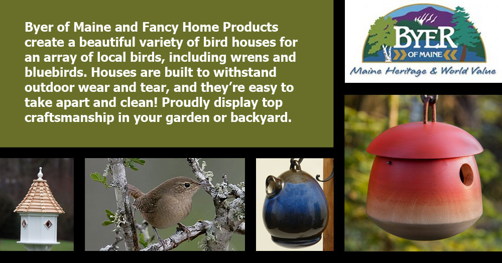 Byer of Maine and Fancy Home Products create a beautiful variety of bird houses for an array of local birds, including wrens and bluebirds. Houses are built to withstand outdoor wear and tear, and they’re easy to take apart and clean! Proudly display top craftsmanship in your garden or backyard.